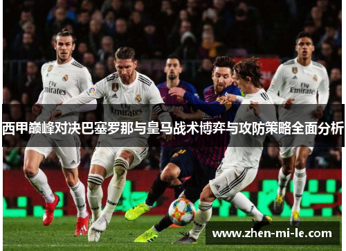 西甲巅峰对决巴塞罗那与皇马战术博弈与攻防策略全面分析 西甲巅峰对决巴塞罗那与皇马战术博弈与攻防策略全面分析