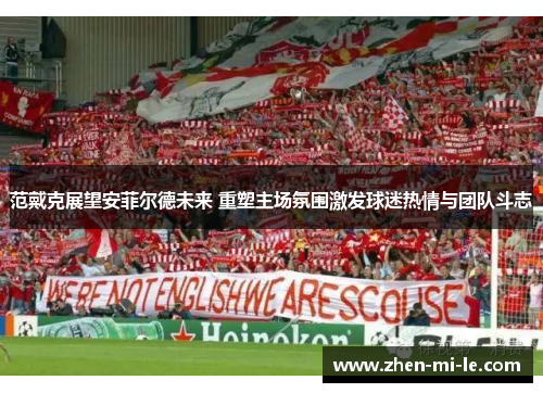 范戴克展望安菲尔德未来 重塑主场氛围激发球迷热情与团队斗志