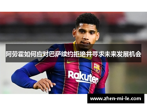 阿劳霍如何应对巴萨续约拒绝并寻求未来发展机会
