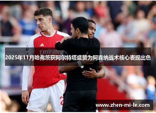 2025年11月哈弗茨获阿尔特塔盛赞为阿森纳战术核心表现出色 2025年11月哈弗茨获阿尔特塔盛赞为阿森纳战术核心表现出色