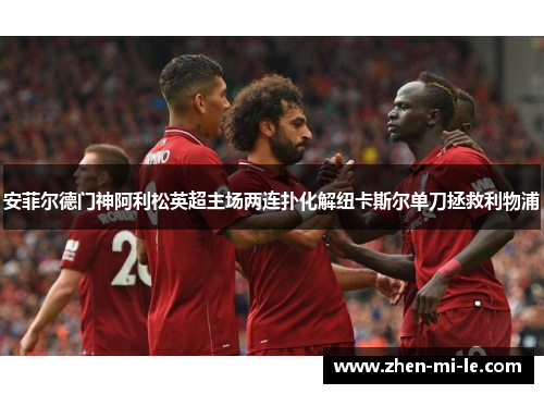安菲尔德门神阿利松英超主场两连扑化解纽卡斯尔单刀拯救利物浦 安菲尔德门神阿利松英超主场两连扑化解纽卡斯尔单刀拯救利物浦