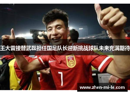 王大雷接替武磊担任国足队长迎新挑战球队未来充满期待
